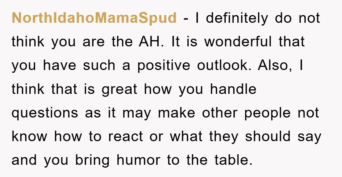 NorthIdahoMamaSpud − I definitely do not think you are the AH. It is wonderful that you have such a positive outlook. Also, I think that is great how you handle...
