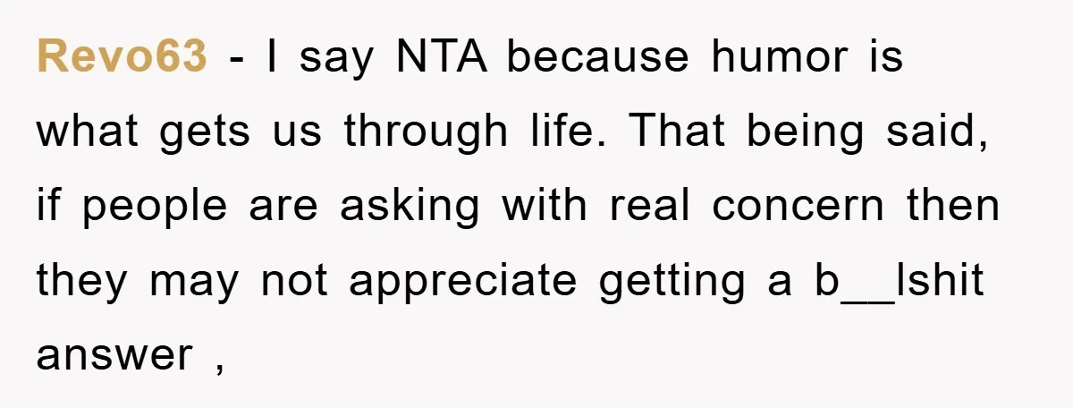Revo63 − I say NTA because humor is what gets us through life. That being said, if people are asking with real concern then they may not appreciate getting a...
