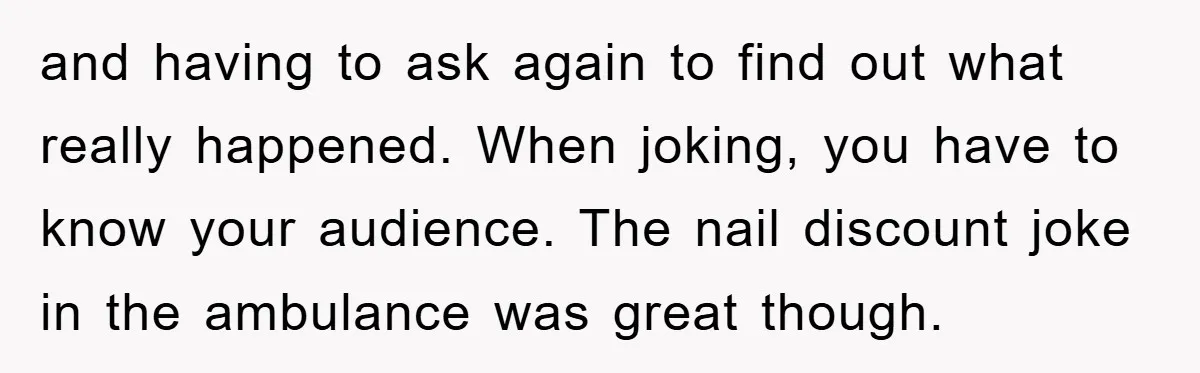 and having to ask again to find out what really happened. When joking, you have to know your audience. The nail discount joke in the ambulance was great though.