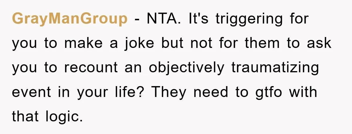 GrayManGroup − NTA. It's triggering for you to make a joke but not for them to ask you to recount an objectively traumatizing event in your life? They need to...