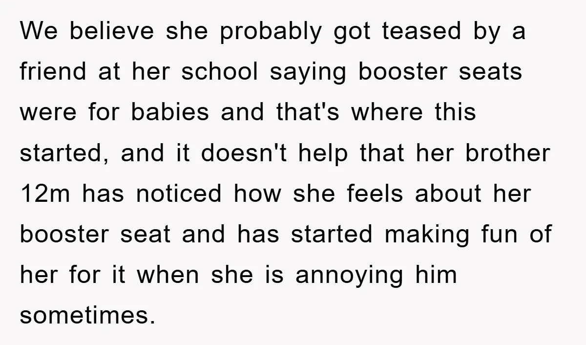 We believe she probably got teased by a friend at her school saying booster seats were for babies and that's where this started, and it doesn't help that her brother...