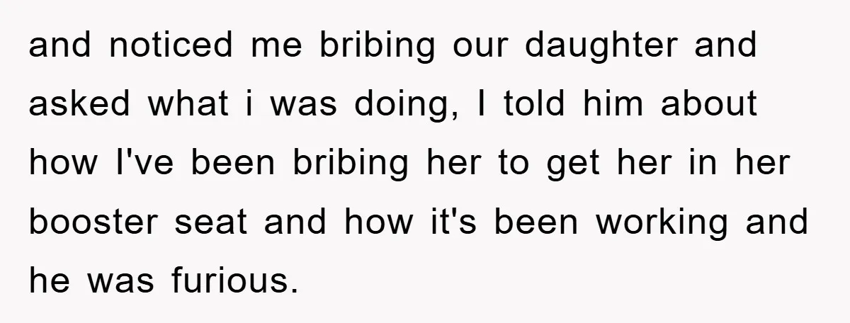 and noticed me bribing our daughter and asked what i was doing, I told him about how I've been bribing her to get her in her booster seat and how...