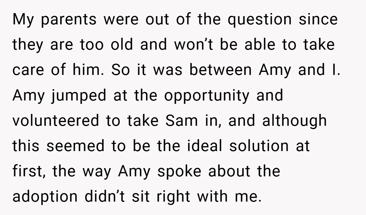 My parents were out of the question since they are too old and won’t be able to take care of him. So it was between Amy and I. Amy jumped...