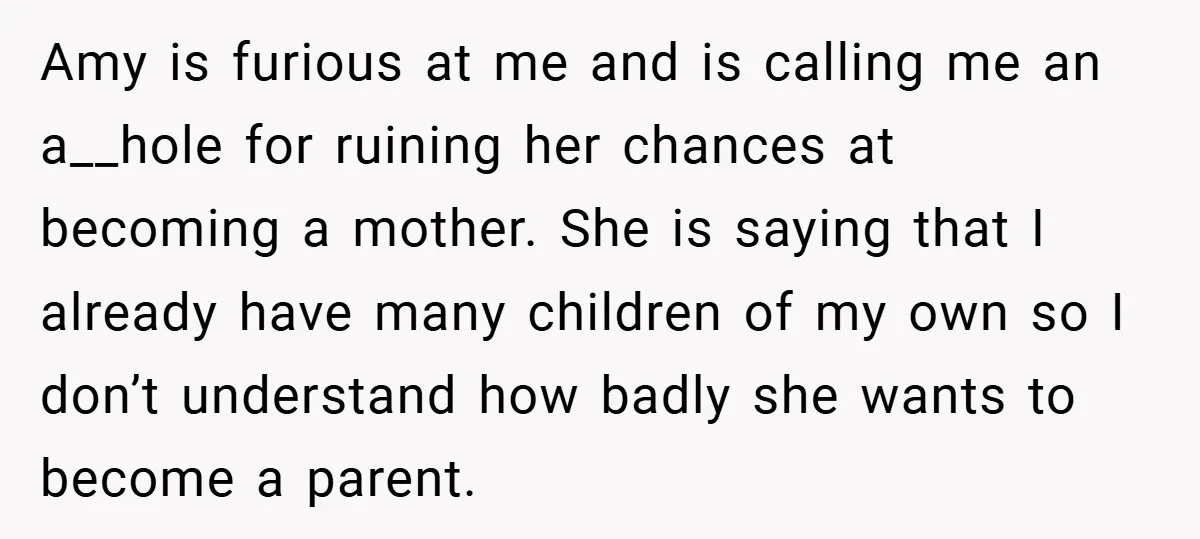 Amy is furious at me and is calling me an a__hole for ruining her chances at becoming a mother. She is saying that I already have many children of my...