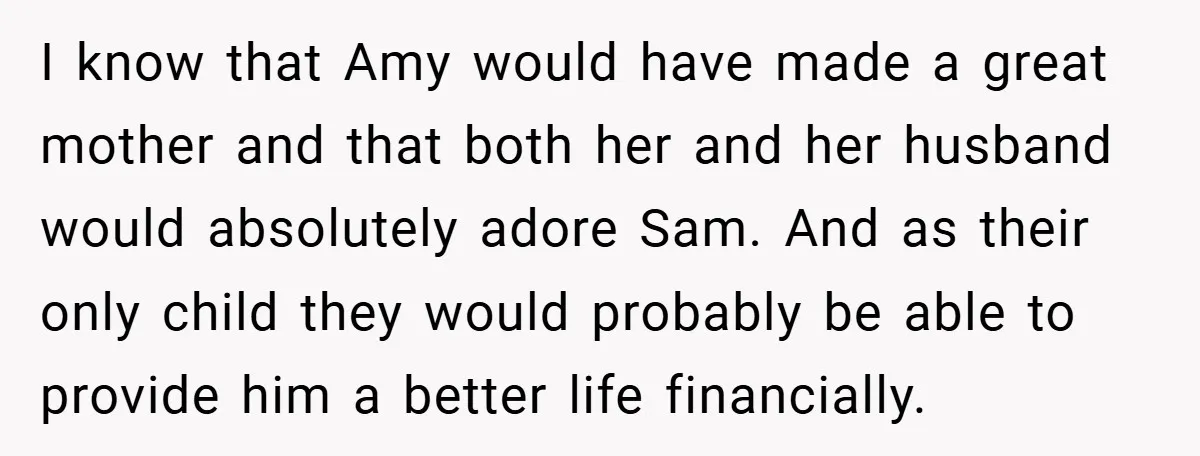 I know that Amy would have made a great mother and that both her and her husband would absolutely adore Sam. And as their only child they would probably be...