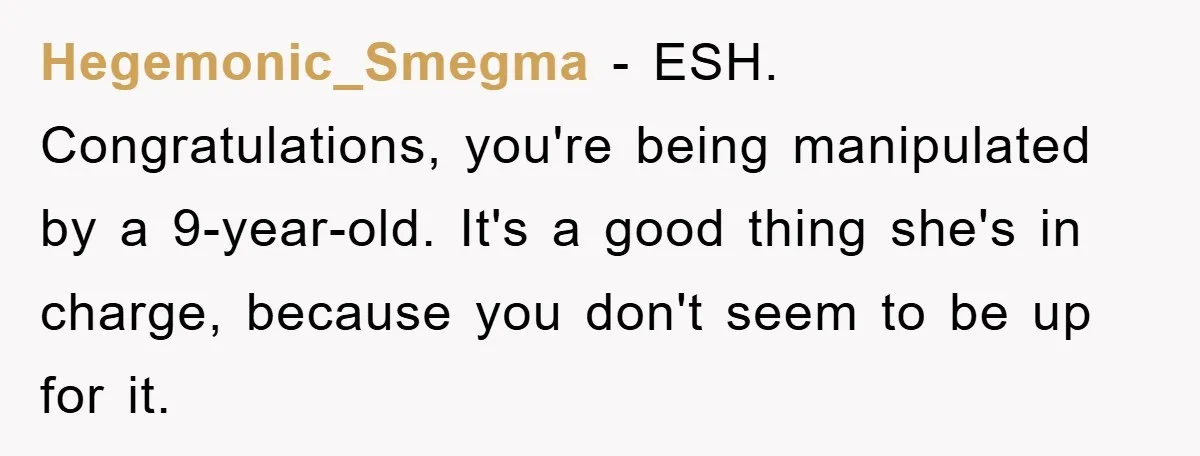 Hegemonic_Smegma − ESH. Congratulations, you're being manipulated by a 9-year-old. It's a good thing she's in charge, because you don't seem to be up for it.