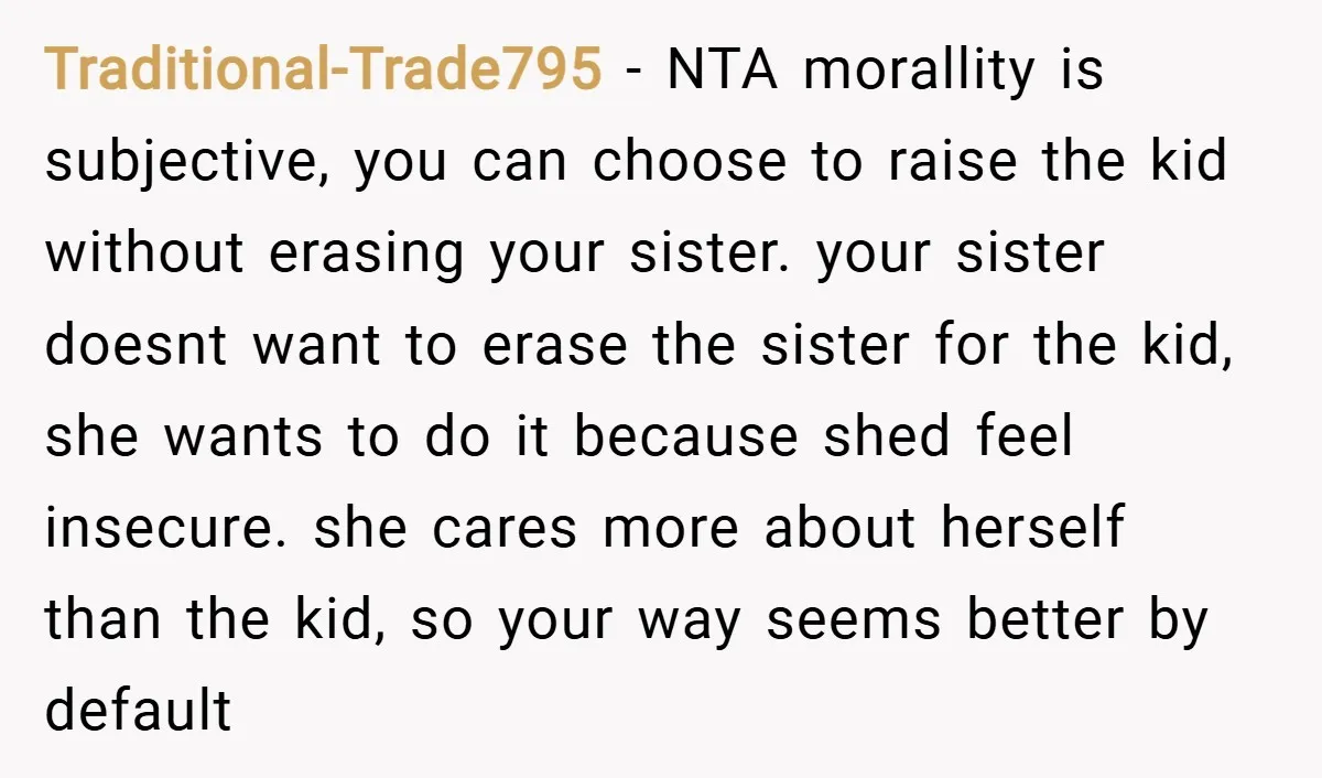 Traditional-Trade795 − NTA morallity is subjective, you can choose to raise the kid without erasing your sister. your sister doesnt want to erase the sister for the kid, she wants...