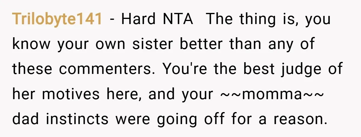 Trilobyte141 − Hard NTA The thing is, you know your own sister better than any of these commenters. You're the best judge of her motives here, and your ~~momma~~ dad...