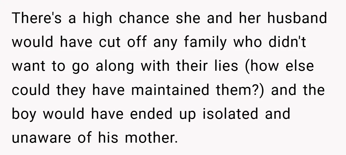 There's a high chance she and her husband would have cut off any family who didn't want to go along with their lies (how else could they have maintained them?)...