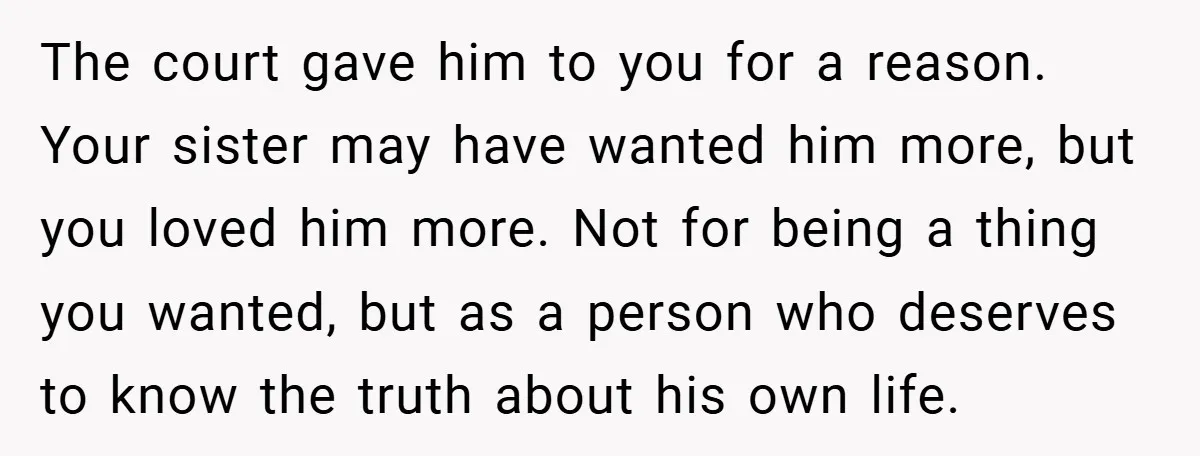 The court gave him to you for a reason. Your sister may have wanted him more, but you loved him more. Not for being a thing you wanted, but as...