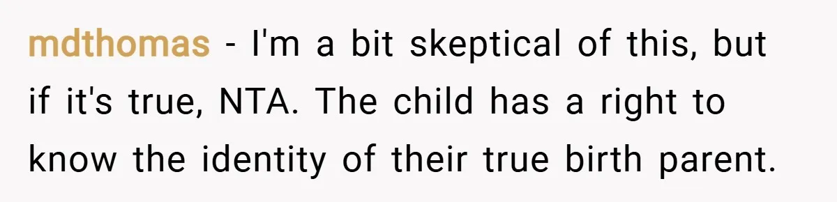 mdthomas − I'm a bit skeptical of this, but if it's true, NTA. The child has a right to know the identity of their true birth parent.