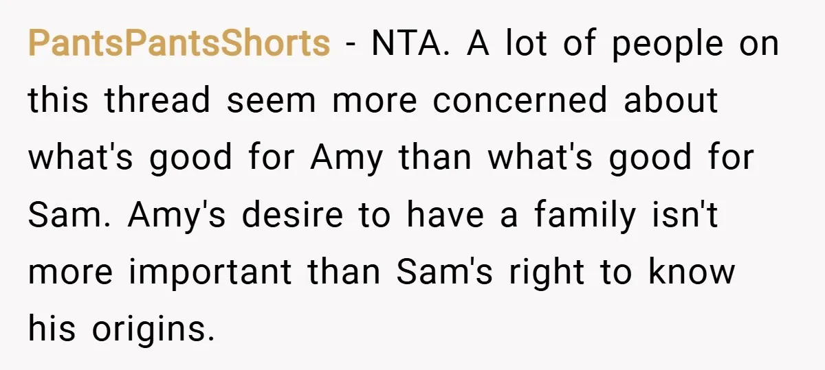 PantsPantsShorts − NTA. A lot of people on this thread seem more concerned about what's good for Amy than what's good for Sam. Amy's desire to have a family isn't...