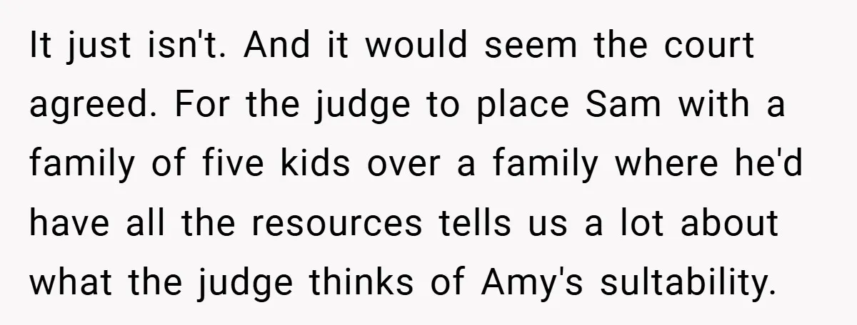 It just isn't. And it would seem the court agreed. For the judge to place Sam with a family of five kids over a family where he'd have all the...