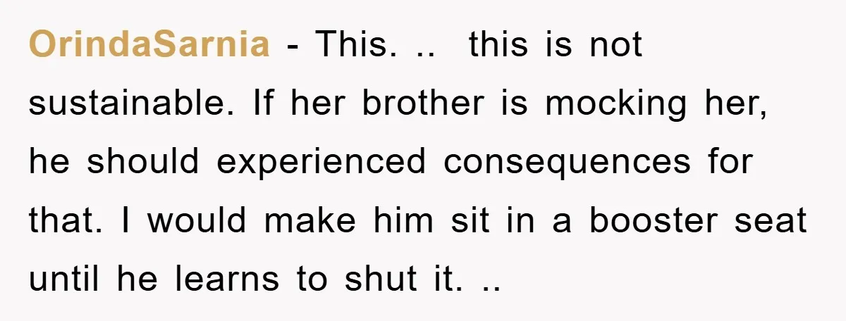 OrindaSarnia − This. .. this is not sustainable. If her brother is mocking her, he should experienced consequences for that. I would make him sit in a booster seat until...