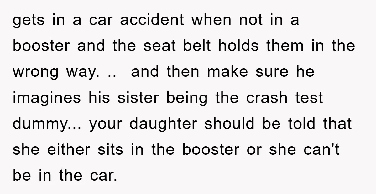 gets in a car accident when not in a booster and the seat belt holds them in the wrong way. .. and then make sure he imagines his sister being...