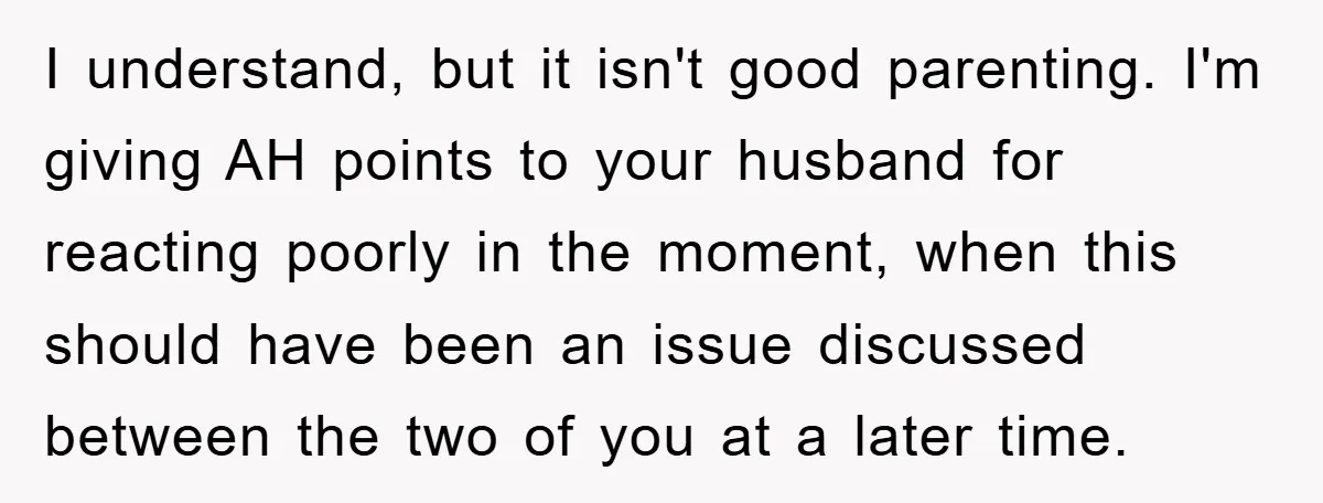 I understand, but it isn't good parenting. I'm giving AH points to your husband for reacting poorly in the moment, when this should have been an issue discussed between the...