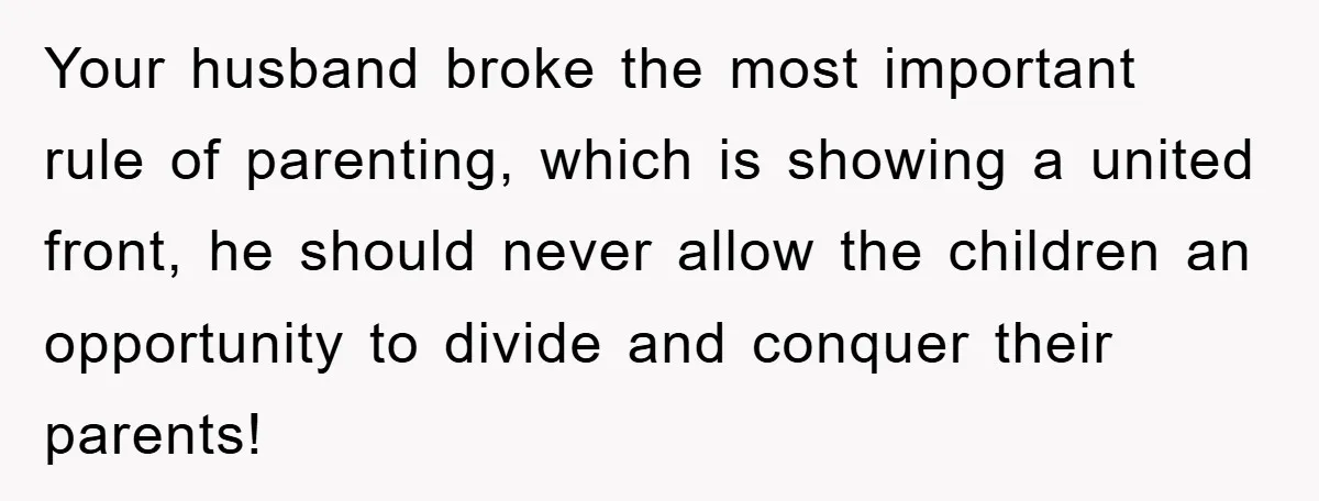 Your husband broke the most important rule of parenting, which is showing a united front, he should never allow the children an opportunity to divide and conquer their parents!