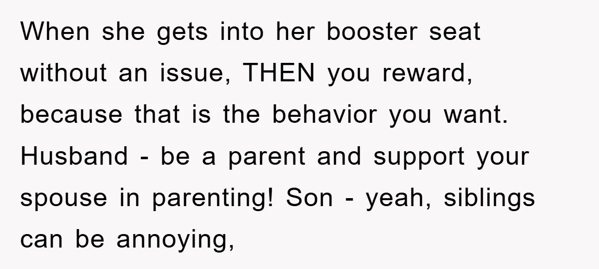 When she gets into her booster seat without an issue, THEN you reward, because that is the behavior you want. Husband - be a parent and support your spouse in...