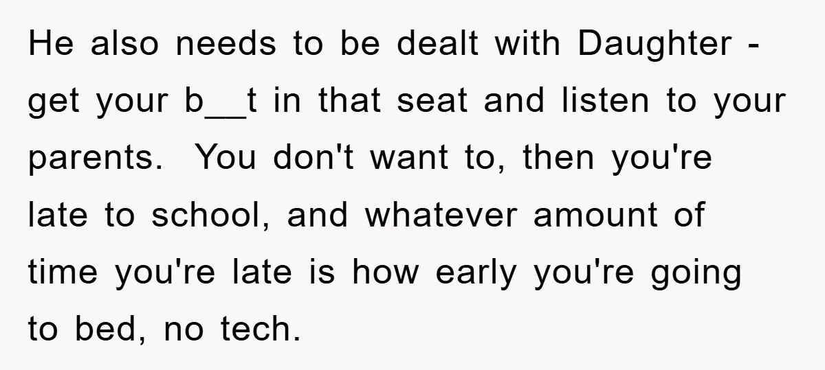 He also needs to be dealt with Daughter - get your b__t in that seat and listen to your parents. You don't want to, then you're late to school, and...