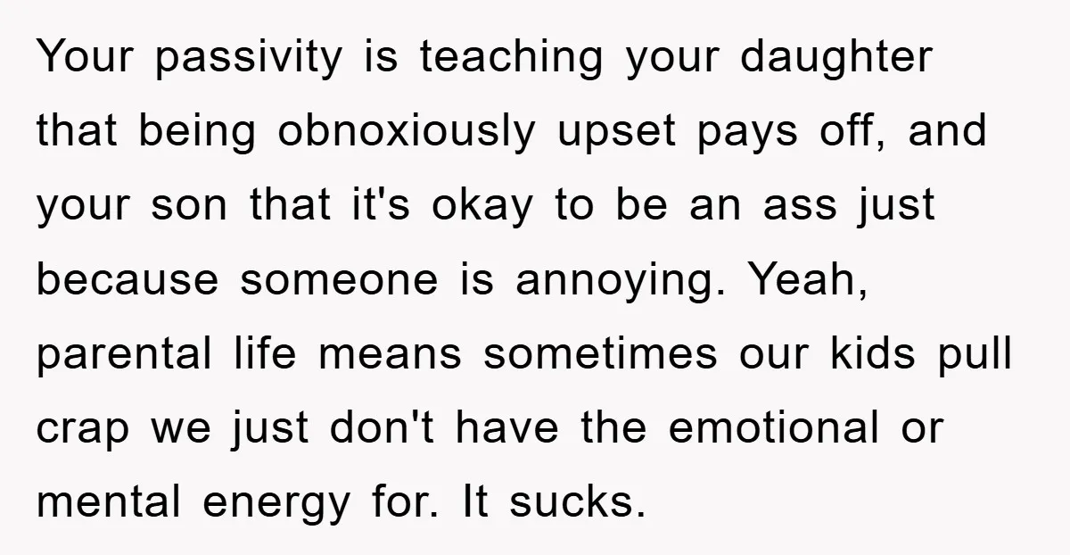 Your passivity is teaching your daughter that being obnoxiously upset pays off, and your son that it's okay to be an ass just because someone is annoying. Yeah, parental life...
