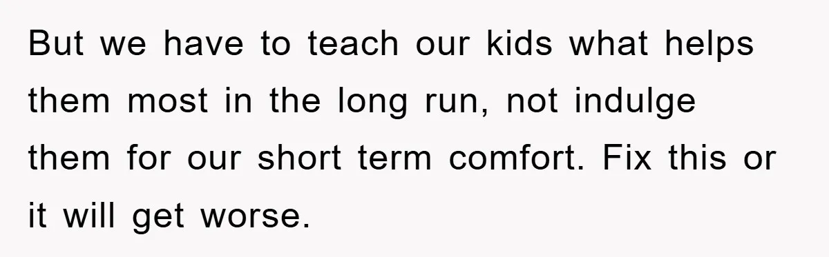 But we have to teach our kids what helps them most in the long run, not indulge them for our short term comfort. Fix this or it will get worse.