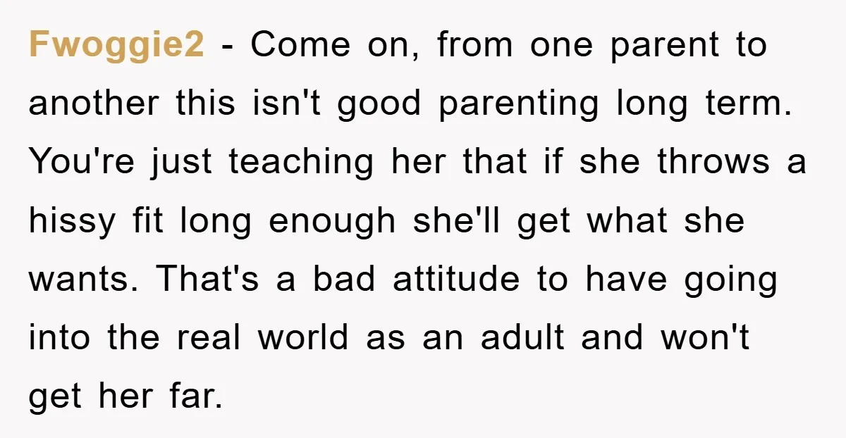 Fwoggie2 − Come on, from one parent to another this isn't good parenting long term. You're just teaching her that if she throws a hissy fit long enough she'll get...