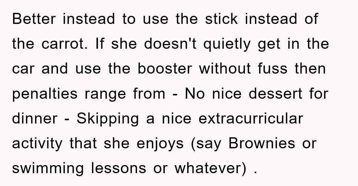 Better instead to use the stick instead of the carrot. If she doesn't quietly get in the car and use the booster without fuss then penalties range from - No...