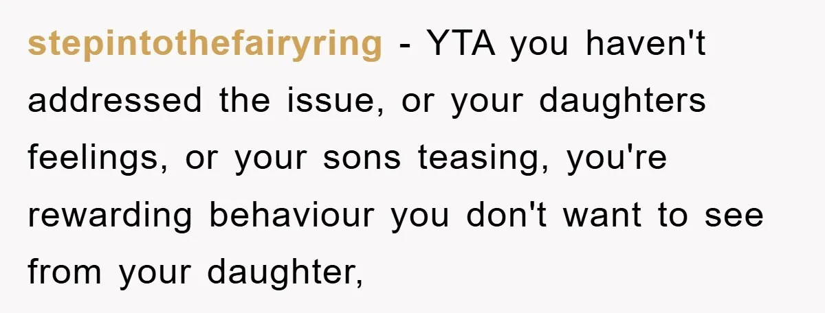 stepintothefairyring − YTA you haven't addressed the issue, or your daughters feelings, or your sons teasing, you're rewarding behaviour you don't want to see from your daughter,