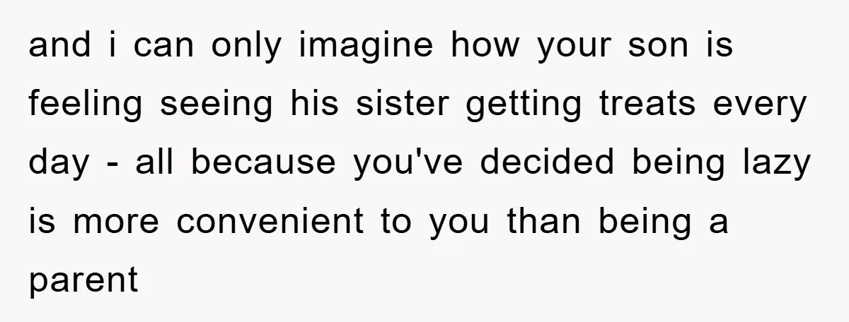 and i can only imagine how your son is feeling seeing his sister getting treats every day - all because you've decided being lazy is more convenient to you than...