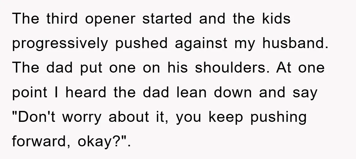 The third opener started and the kids progressively pushed against my husband. The dad put one on his shoulders. At one point I heard the dad lean down and say...
