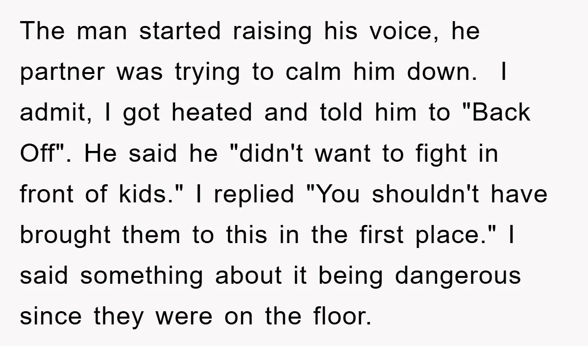 The man started raising his voice, he partner was trying to calm him down. I admit, I got heated and told him to "Back Off". He said he "didn't want...