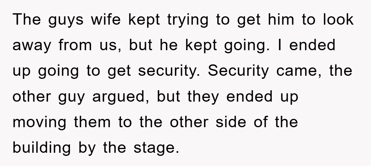 The guys wife kept trying to get him to look away from us, but he kept going. I ended up going to get security. Security came, the other guy argued,...