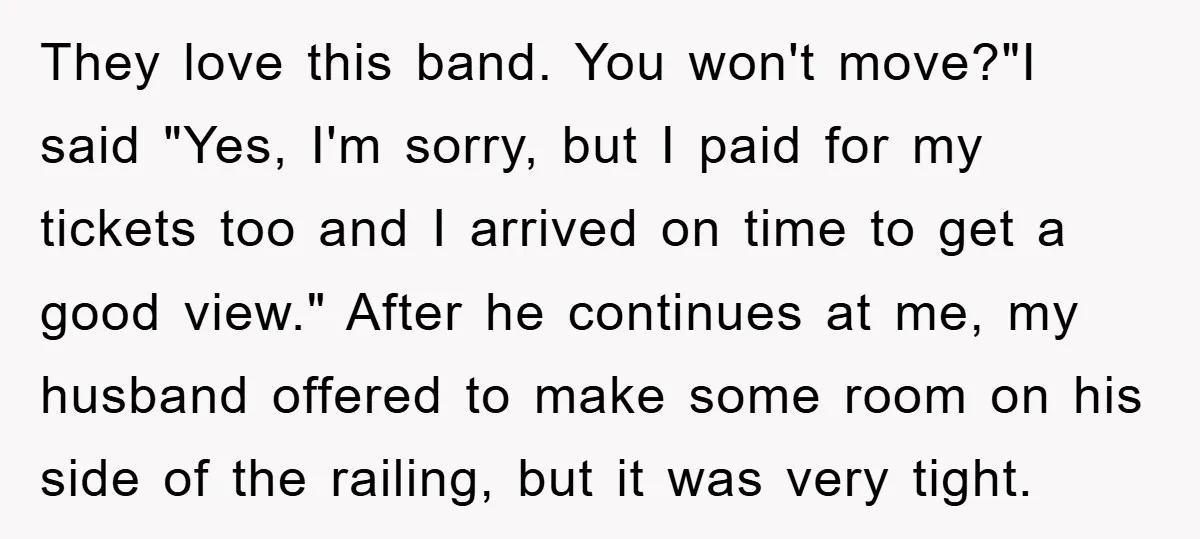 They love this band. You won't move?"I said "Yes, I'm sorry, but I paid for my tickets too and I arrived on time to get a good view." After he...