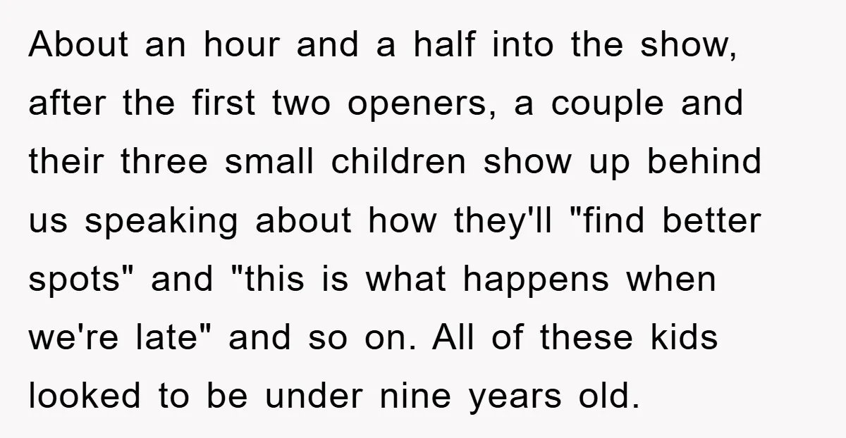 About an hour and a half into the show, after the first two openers, a couple and their three small children show up behind us speaking about how they'll "find...