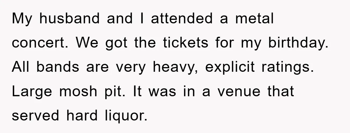 My husband and I attended a metal concert. We got the tickets for my birthday. All bands are very heavy, explicit ratings. Large mosh pit. It was in a venue...