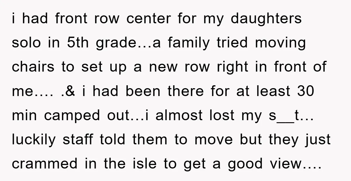 i had front row center for my daughters solo in 5th grade…a family tried moving chairs to set up a new row right in front of me…. .& i had...