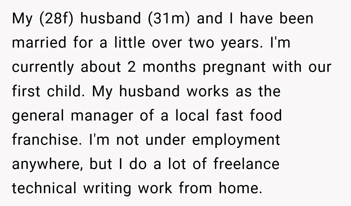 My (28f) husband (31m) and I have been married for a little over two years. I'm currently about 2 months pregnant with our first child. My husband works as the...