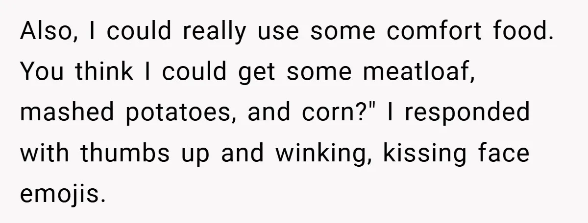 Also, I could really use some comfort food. You think I could get some meatloaf, mashed potatoes, and corn?" I responded with thumbs up and winking, kissing face emojis.