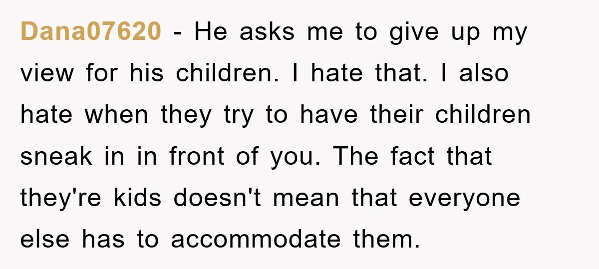 Dana07620 − He asks me to give up my view for his children. I hate that. I also hate when they try to have their children sneak in in front...