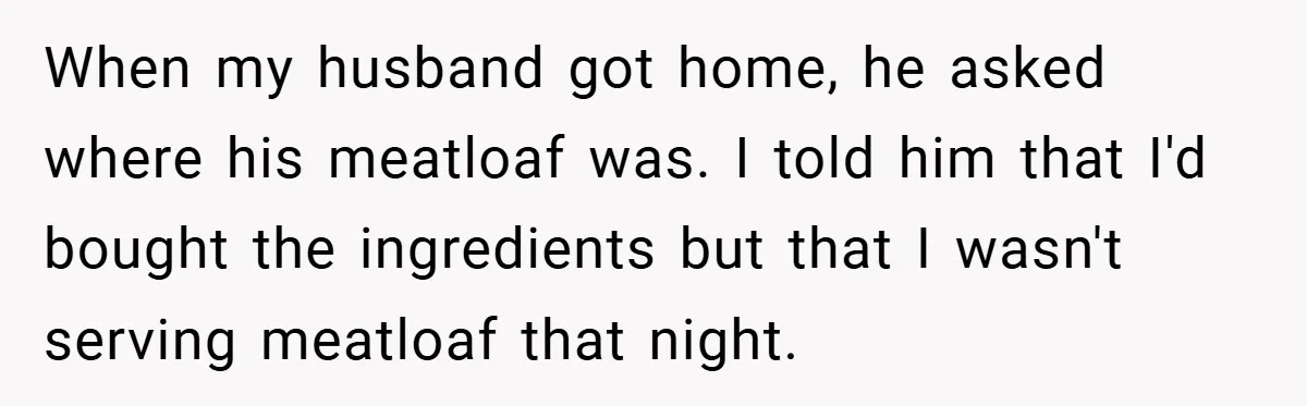 When my husband got home, he asked where his meatloaf was. I told him that I'd bought the ingredients but that I wasn't serving meatloaf that night.
