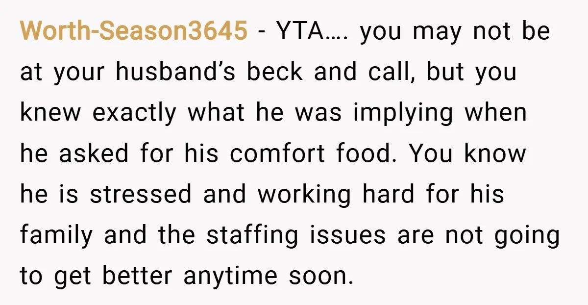 Worth-Season3645 − YTA…. you may not be at your husband’s beck and call, but you knew exactly what he was implying when he asked for his comfort food. You know...