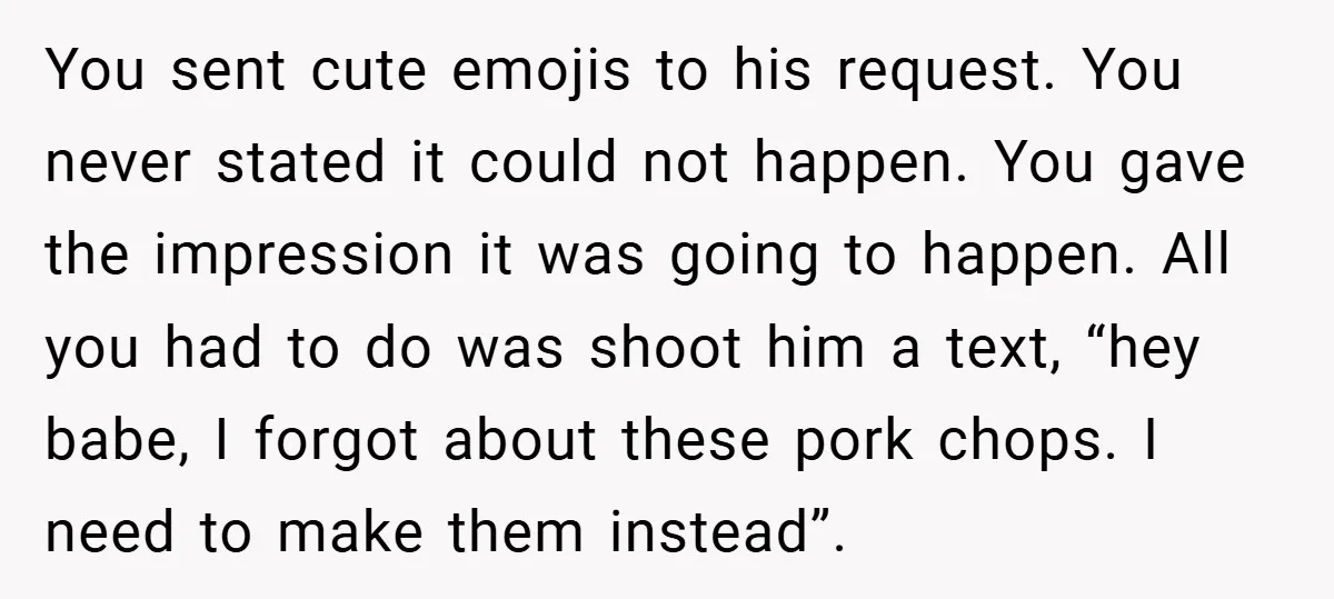 You sent cute emojis to his request. You never stated it could not happen. You gave the impression it was going to happen. All you had to do was shoot...