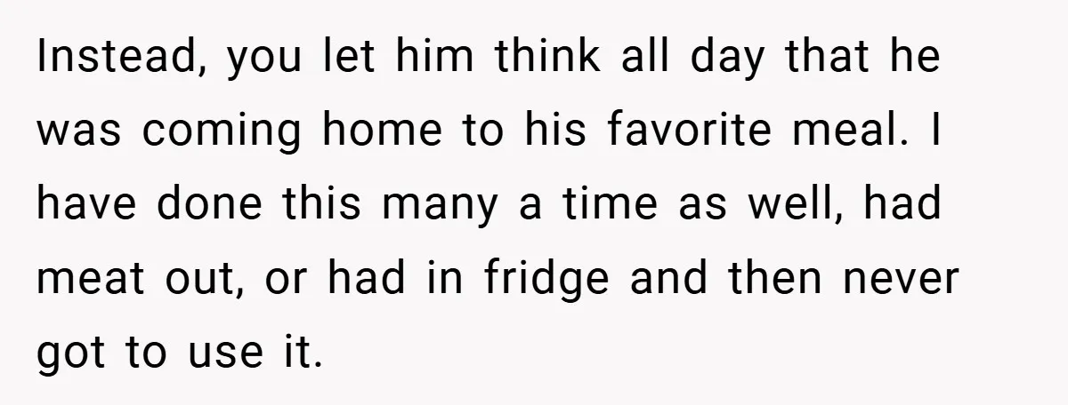 Instead, you let him think all day that he was coming home to his favorite meal. I have done this many a time as well, had meat out, or had...