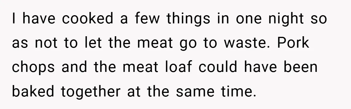 I have cooked a few things in one night so as not to let the meat go to waste. Pork chops and the meat loaf could have been baked together...