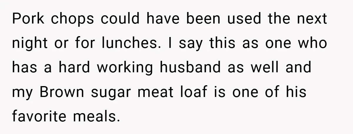 Pork chops could have been used the next night or for lunches. I say this as one who has a hard working husband as well and my Brown sugar meat...