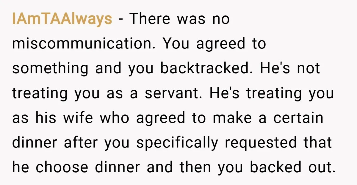 IAmTAAlways − There was no miscommunication. You agreed to something and you backtracked. He's not treating you as a servant. He's treating you as his wife who agreed to make...