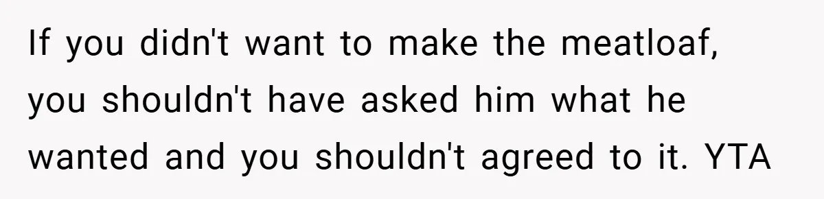 If you didn't want to make the meatloaf, you shouldn't have asked him what he wanted and you shouldn't agreed to it. YTA