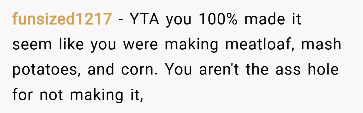 funsized1217 − YTA you 100% made it seem like you were making meatloaf, mash potatoes, and corn. You aren't the ass hole for not making it,