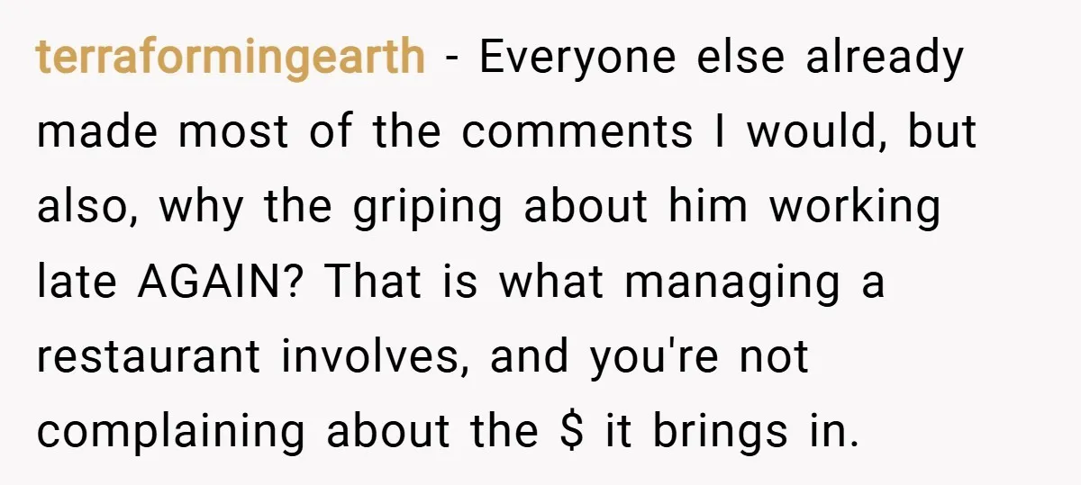 terraformingearth − Everyone else already made most of the comments I would, but also, why the griping about him working late AGAIN? That is what managing a restaurant involves, and...