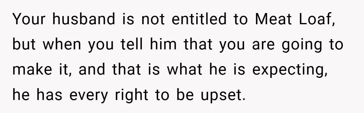 Your husband is not entitled to Meat Loaf, but when you tell him that you are going to make it, and that is what he is expecting, he has every...